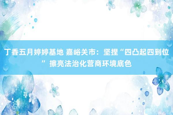 丁香五月婷婷基地 嘉峪关市：坚捏“四凸起四到位” 擦亮法治化营商环境底色