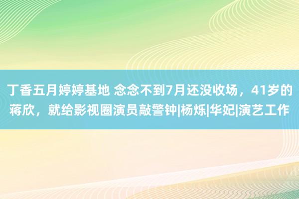 丁香五月婷婷基地 念念不到7月还没收场，41岁的蒋欣，就给影视圈演员敲警钟|杨烁|华妃|演艺工作