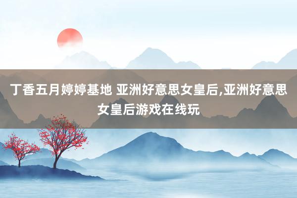 丁香五月婷婷基地 亚洲好意思女皇后，亚洲好意思女皇后游戏在线玩