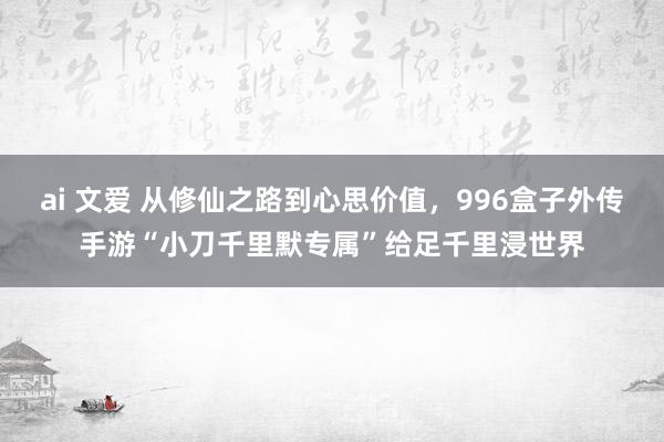 ai 文爱 从修仙之路到心思价值，996盒子外传手游“小刀千里默专属”给足千里浸世界