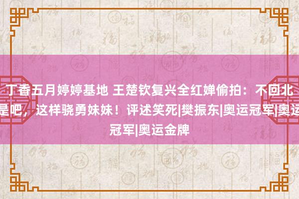 丁香五月婷婷基地 王楚钦复兴全红婵偷拍：不回北京了是吧，这样骁勇妹妹！评述笑死|樊振东|奥运冠军|奥运金牌
