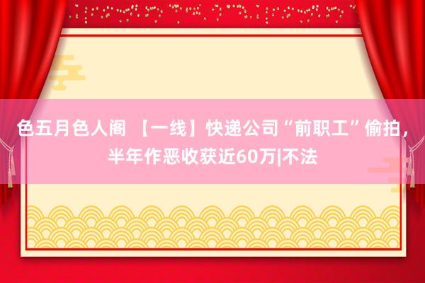 色五月色人阁 【一线】快递公司“前职工”偷拍，半年作恶收获近60万|不法