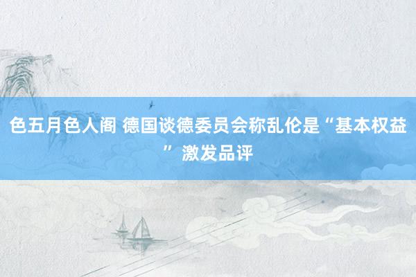 色五月色人阁 德国谈德委员会称乱伦是“基本权益” 激发品评