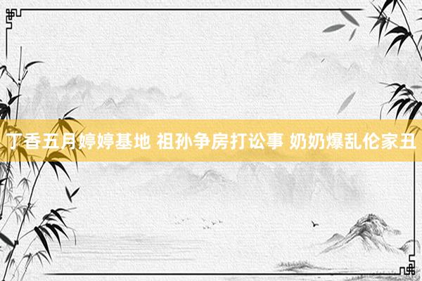 丁香五月婷婷基地 祖孙争房打讼事 奶奶爆乱伦家丑