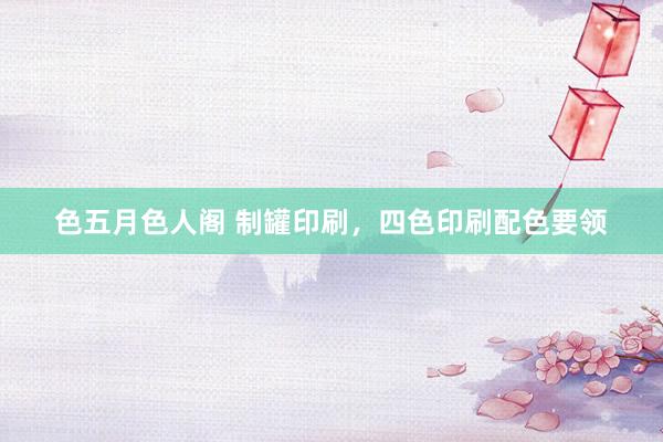 色五月色人阁 制罐印刷，四色印刷配色要领