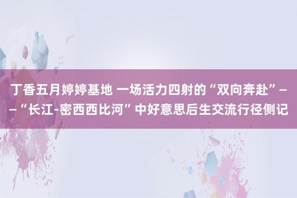 丁香五月婷婷基地 一场活力四射的“双向奔赴”——“长江-密西西比河”中好意思后生交流行径侧记