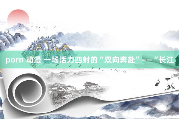 porn 动漫 一场活力四射的“双向奔赴”——“长江