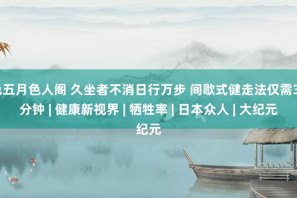 色五月色人阁 久坐者不消日行万步 间歇式健走法仅需30分钟 | 健康新视界 | 牺牲率 | 日本众人 | 大纪元