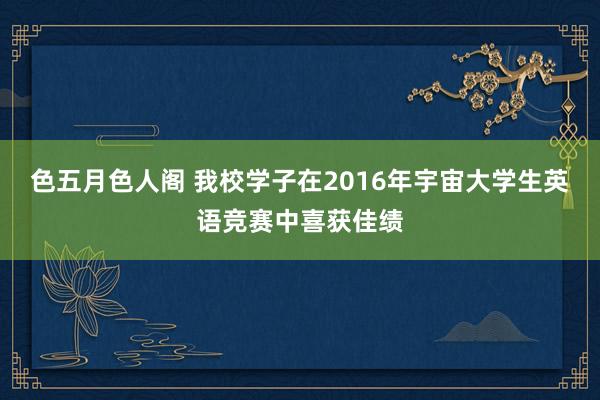 色五月色人阁 我校学子在2016年宇宙大学生英语竞赛中喜获佳绩