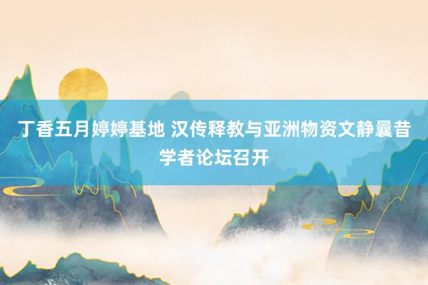 丁香五月婷婷基地 汉传释教与亚洲物资文静曩昔学者论坛召开