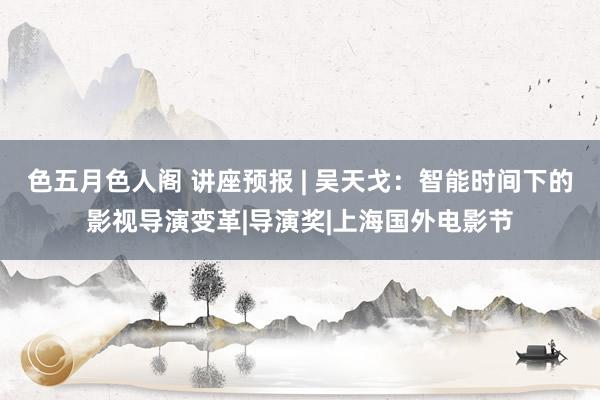 色五月色人阁 讲座预报 | 吴天戈：智能时间下的影视导演变革|导演奖|上海国外电影节