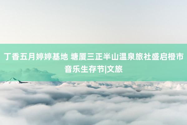 丁香五月婷婷基地 塘厦三正半山温泉旅社盛启橙市音乐生存节|文旅