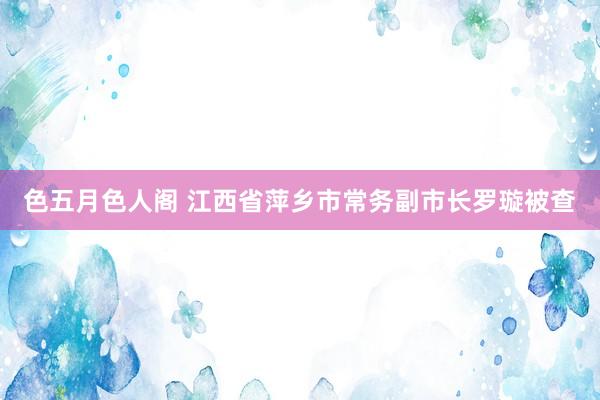 色五月色人阁 江西省萍乡市常务副市长罗璇被查