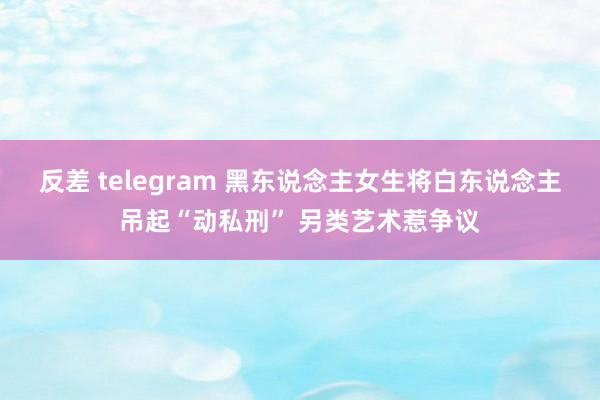 反差 telegram 黑东说念主女生将白东说念主吊起“动私刑” 另类艺术惹争议