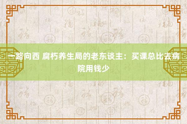 一路向西 腐朽养生局的老东谈主：买课总比去病院用钱少