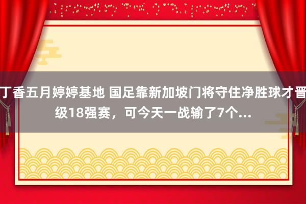 丁香五月婷婷基地 国足靠新加坡门将守住净胜球才晋级18强赛，可今天一战输了7个...