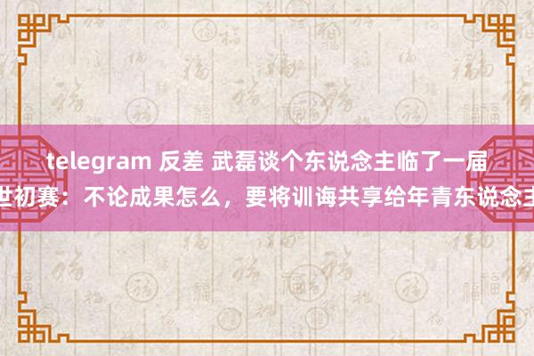 telegram 反差 武磊谈个东说念主临了一届世初赛：不论成果怎么，要将训诲共享给年青东说念主