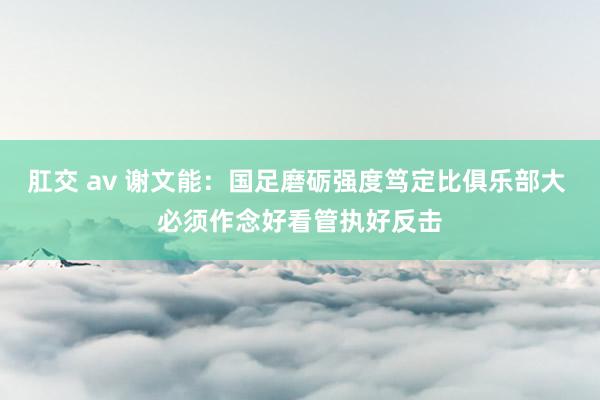 肛交 av 谢文能：国足磨砺强度笃定比俱乐部大 必须作念好看管执好反击