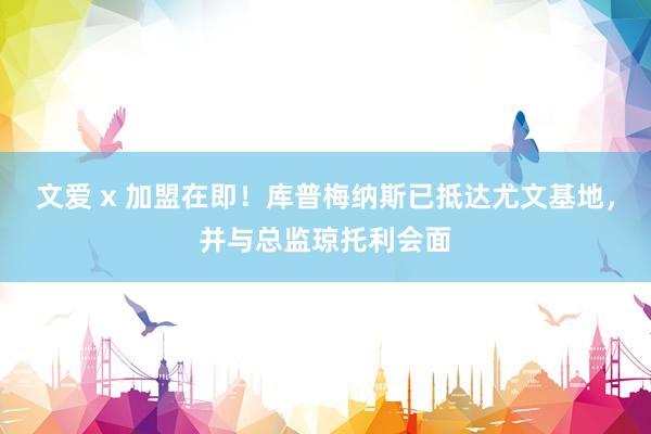 文爱 x 加盟在即！库普梅纳斯已抵达尤文基地，并与总监琼托利会面