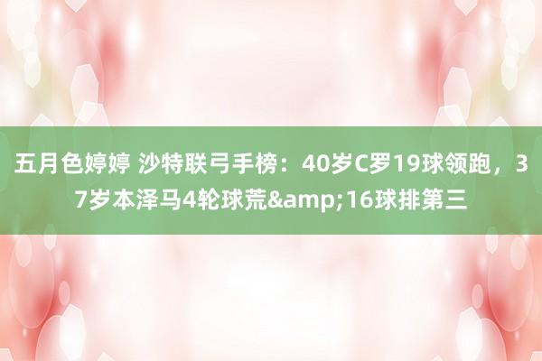 五月色婷婷 沙特联弓手榜：40岁C罗19球领跑，37岁本泽马4轮球荒&16球排第三