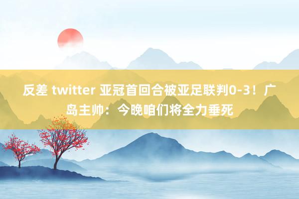 反差 twitter 亚冠首回合被亚足联判0-3！广岛主帅：今晚咱们将全力垂死