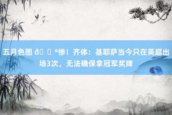 五月色图 😰惨！齐体：基耶萨当今只在英超出场3次，无法确保拿冠军奖牌