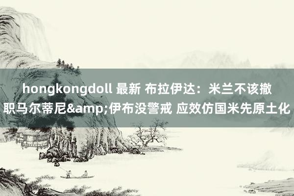 hongkongdoll 最新 布拉伊达：米兰不该撤职马尔蒂尼&伊布没警戒 应效仿国米先原土化