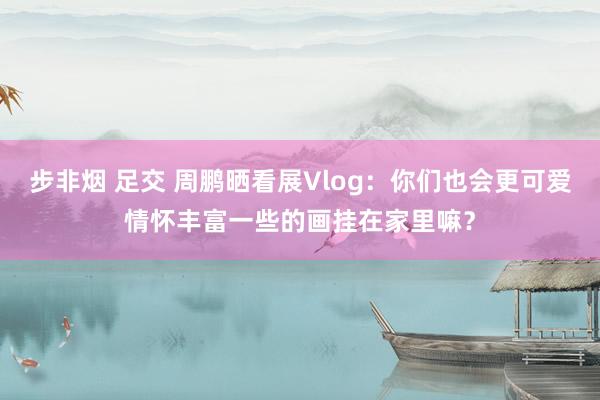 步非烟 足交 周鹏晒看展Vlog：你们也会更可爱情怀丰富一些的画挂在家里嘛？