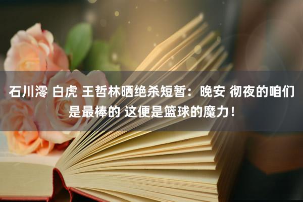 石川澪 白虎 王哲林晒绝杀短暂：晚安 彻夜的咱们是最棒的 这便是篮球的魔力！