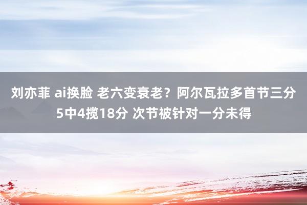 刘亦菲 ai换脸 老六变衰老？阿尔瓦拉多首节三分5中4揽18分 次节被针对一分未得
