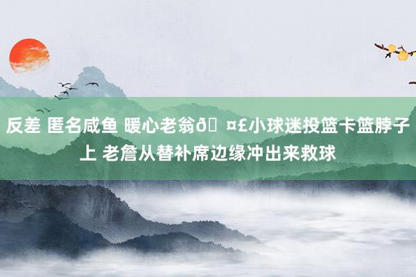 反差 匿名咸鱼 暖心老翁🤣小球迷投篮卡篮脖子上 老詹从替补席边缘冲出来救球