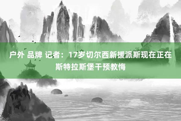 户外 品牌 记者：17岁切尔西新援派斯现在正在斯特拉斯堡干预教悔