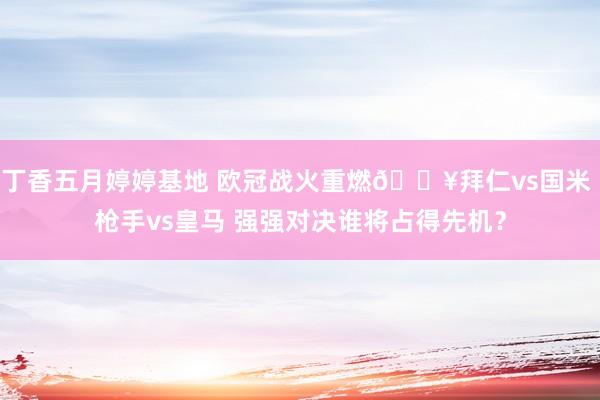 丁香五月婷婷基地 欧冠战火重燃🔥拜仁vs国米 枪手vs皇马 强强对决谁将占得先机？