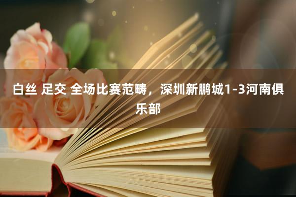 白丝 足交 全场比赛范畴，深圳新鹏城1-3河南俱乐部