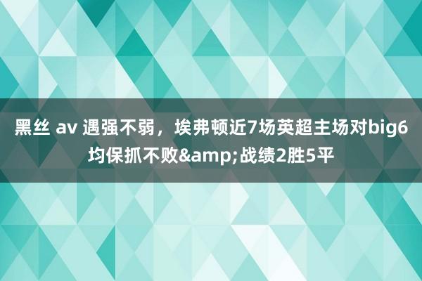 黑丝 av 遇强不弱，埃弗顿近7场英超主场对big6均保抓不败&战绩2胜5平
