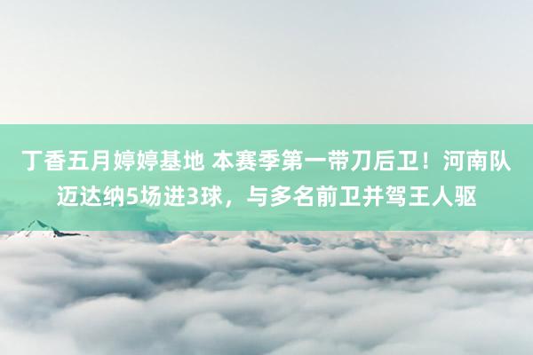 丁香五月婷婷基地 本赛季第一带刀后卫！河南队迈达纳5场进3球，与多名前卫并驾王人驱