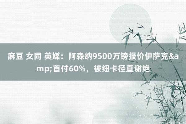 麻豆 女同 英媒：阿森纳9500万镑报价伊萨克&首付60%，被纽卡径直谢绝