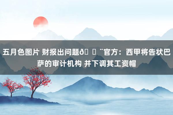 五月色图片 财报出问题🚨官方：西甲将告状巴萨的审计机构 并下调其工资帽
