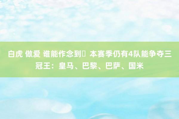 白虎 做爱 谁能作念到❓本赛季仍有4队能争夺三冠王：皇马、巴黎、巴萨、国米