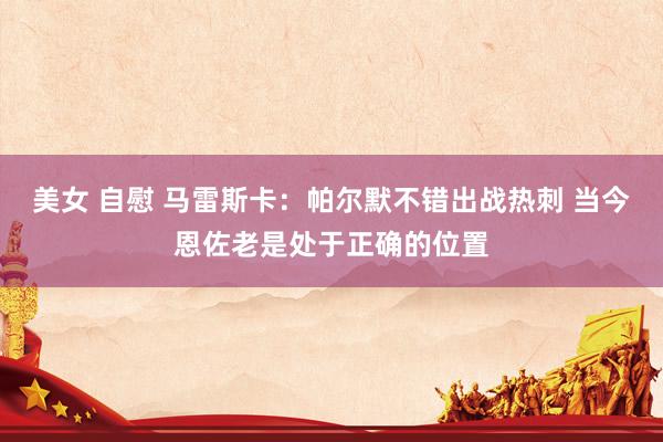美女 自慰 马雷斯卡：帕尔默不错出战热刺 当今恩佐老是处于正确的位置